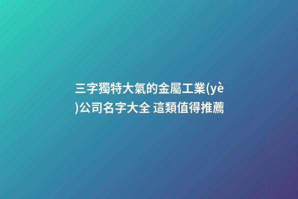 三字獨特大氣的金屬工業(yè)公司名字大全 這類值得推薦